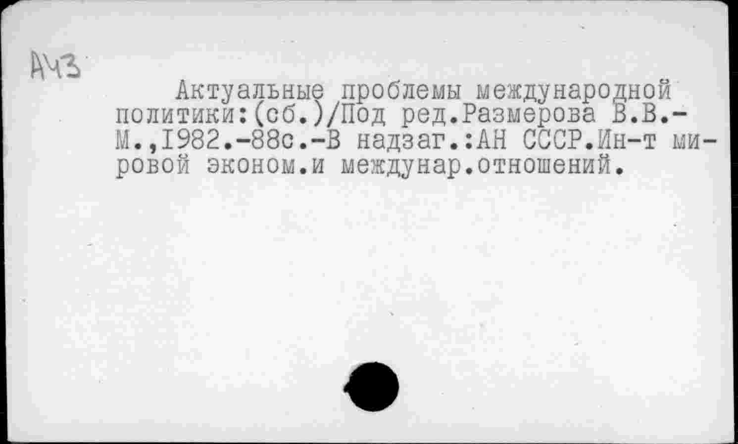 ﻿№
Актуальные проблемы международной политики:(об.)/Под ред.Размерова В.В.-М.,1982.-88с.-В надзаг.:АН СССР.Ин-т мировой эконом.и междунар.отношений.